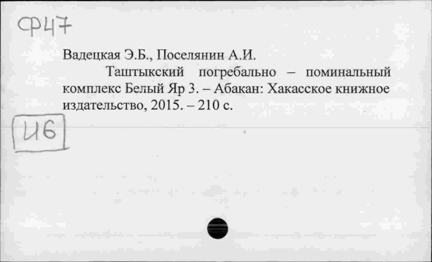 ﻿
Вадецкая Э.Б., Поселянин А.И.
Таштыкский погребально — поминальный комплекс Белый Яр 3. - Абакан: Хакасское книжное издательство, 2015. - 210 с.
U6